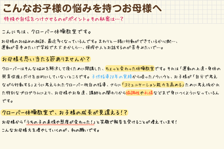 こんなお子様の悩みを持つお母様へ　特技や自信をつけさせるのがポイント。その秘密は…？　こんにちは、クローバー体操教室です。お母様のお悩みの相談、最近多くなっているんです。まわりと一緒に行動ができているか心配…、運動が苦手みたいで学校で大丈夫かしら…、挨拶や人とお話するのが苦手みたいで…。お母様も思い当たる節ありませんか？クローバーはそんな悩みを解決して頂くために開講した、ちょっと変わった体操教室です。それは「運動の上達・身体の発育促進」だけを目的にしていないところです。子供指導20年の実績から培ったノウハウと、お子様が「自分で考えながら行動する」ように考えられたクローバー独自の指導、さらに「コミュニケーション能力を高める」ために考え抜かれた特別なプログラムにより、お母様やお友達、講師との関わりから協調性や礼儀などまで身につくようになっているんです。クローバー体操教室で、お子様の成長が見違える！？お母様から「うちの子の表情や態度が変わった！」と笑顔で報告を受けることが増えています！こんなお母様方を増やしていくのが、私の願いです。